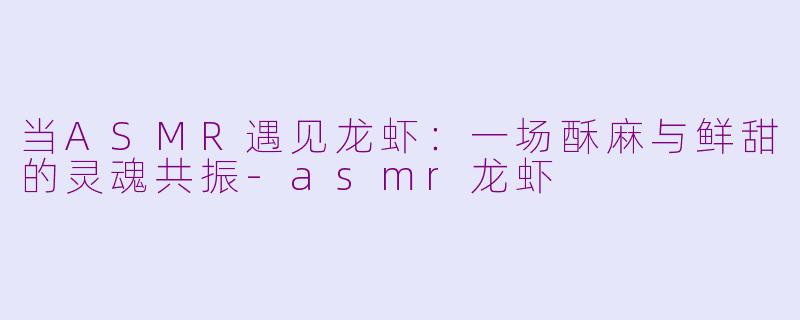 当ASMR遇见龙虾：一场酥麻与鲜甜的灵魂共振-asmr龙虾