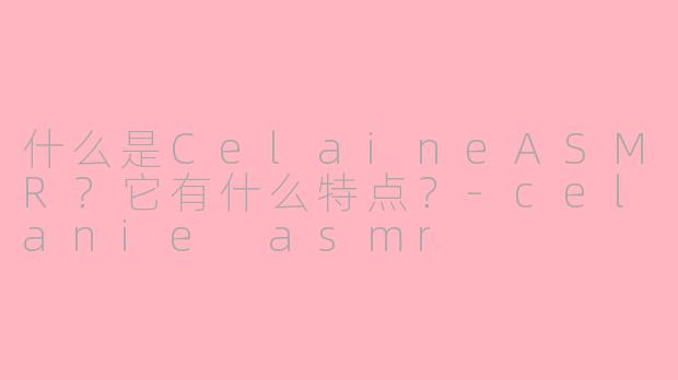 什么是CelaineASMR？它有什么特点？-celanie asmr