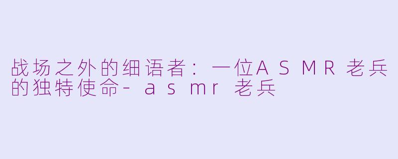 战场之外的细语者：一位ASMR老兵的独特使命-asmr老兵
