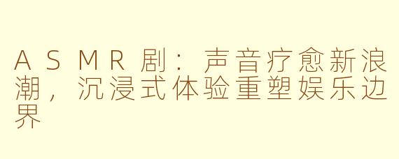 ASMR剧：声音疗愈新浪潮，沉浸式体验重塑娱乐边界