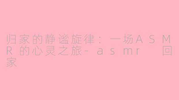 归家的静谧旋律：一场ASMR的心灵之旅-asmr 回家