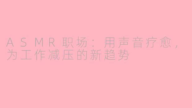 ASMR职场：用声音疗愈，为工作减压的新趋势