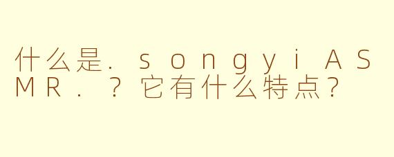 什么是.songyiASMR.？它有什么特点？