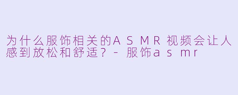 为什么服饰相关的ASMR视频会让人感到放松和舒适?