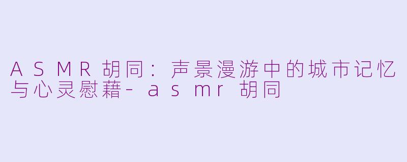 ASMR胡同：声景漫游中的城市记忆与心灵慰藉-asmr胡同
