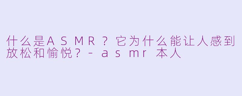什么是ASMR？它为什么能让人感到放松和愉悦？-asmr本人