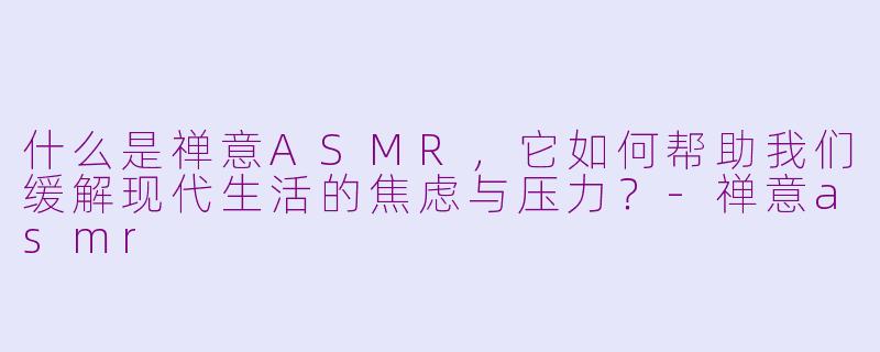 什么是禅意ASMR，它如何帮助我们缓解现代生活的焦虑与压力？-禅意asmr