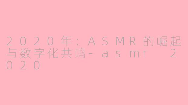 2020年：ASMR的崛起与数字化共鸣-asmr 2020