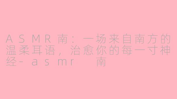 ASMR南：一场来自南方的温柔耳语，治愈你的每一寸神经-asmr 南