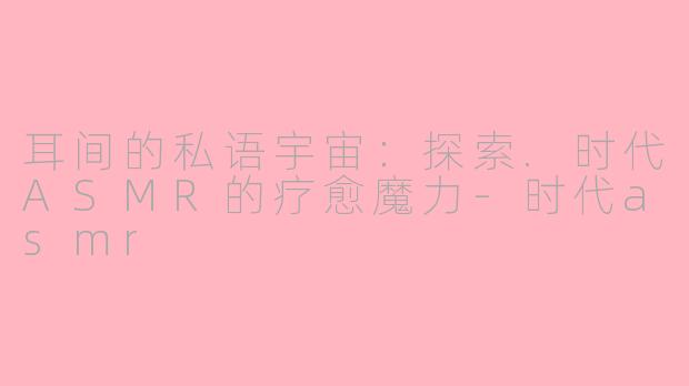 耳间的私语宇宙：探索.时代ASMR的疗愈魔力-时代asmr