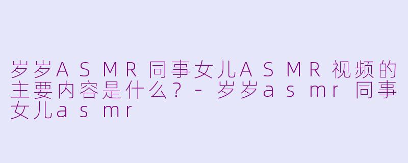 岁岁ASMR同事女儿ASMR视频的主要内容是什么？-岁岁asmr同事女儿asmr