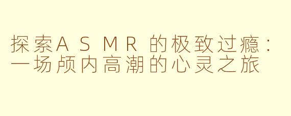 探索ASMR的极致过瘾：一场颅内高潮的心灵之旅