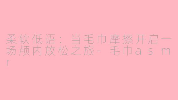 柔软低语：当毛巾摩擦开启一场颅内放松之旅-毛巾asmr