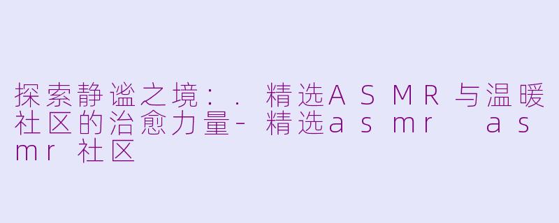 探索静谧之境：.精选ASMR与温暖社区的治愈力量-精选asmr asmr社区