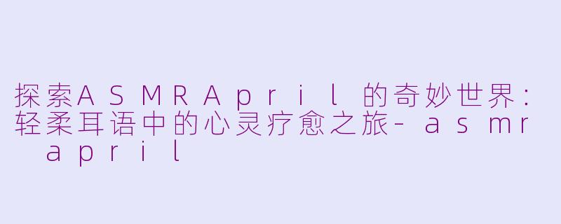 探索ASMRApril的奇妙世界：轻柔耳语中的心灵疗愈之旅-asmr april