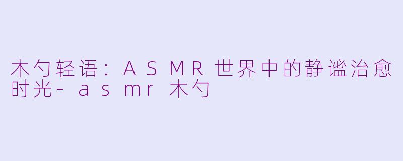 木勺轻语：ASMR世界中的静谧治愈时光-asmr木勺