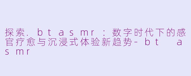 探索.btasmr：数字时代下的感官疗愈与沉浸式体验新趋势-bt asmr