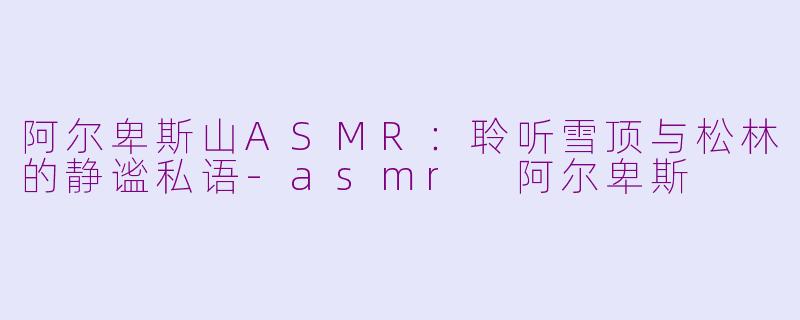 阿尔卑斯山ASMR：聆听雪顶与松林的静谧私语-asmr 阿尔卑斯