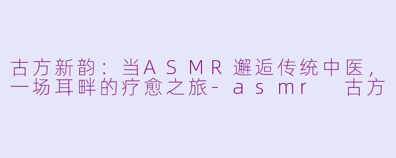古方新韵：当ASMR邂逅传统中医，一场耳畔的疗愈之旅-asmr 古方