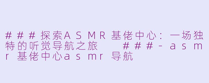 ###探索ASMR基佬中心：一场独特的听觉导航之旅

###-asmr基佬中心asmr导航