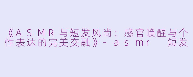 《ASMR与短发风尚：感官唤醒与个性表达的完美交融》-asmr 短发