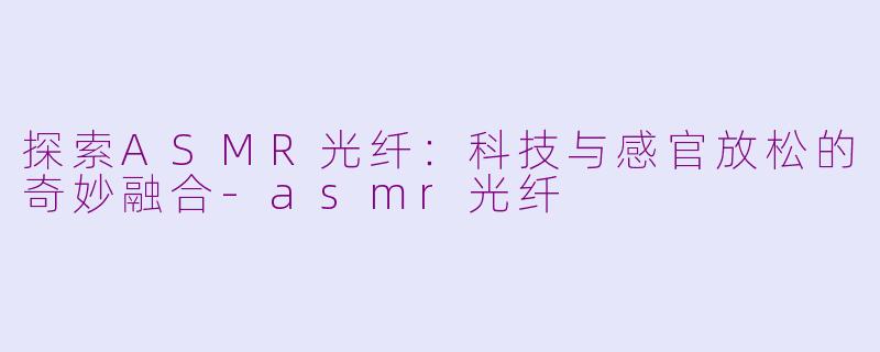 探索ASMR光纤：科技与感官放松的奇妙融合-asmr光纤