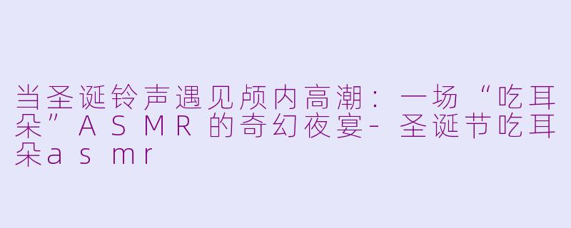 当圣诞铃声遇见颅内高潮：一场“吃耳朵”ASMR的奇幻夜宴-圣诞节吃耳朵asmr