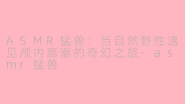 ASMR猛兽：当自然野性遇见颅内高潮的奇幻之旅-asmr猛兽