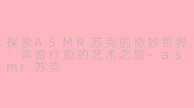 探索ASMR苏克的奇妙世界：声音疗愈的艺术之旅-asmr苏克