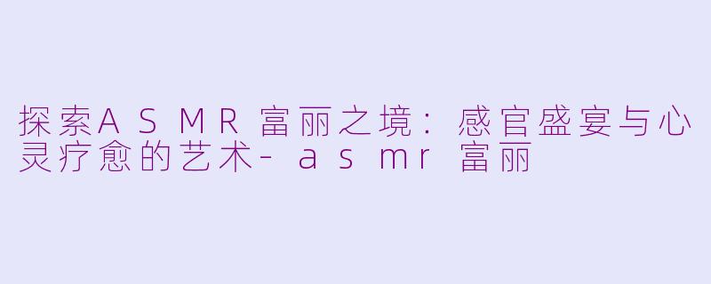 探索ASMR富丽之境：感官盛宴与心灵疗愈的艺术-asmr富丽