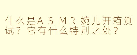 什么是ASMR婉儿开箱测试？它有什么特别之处？