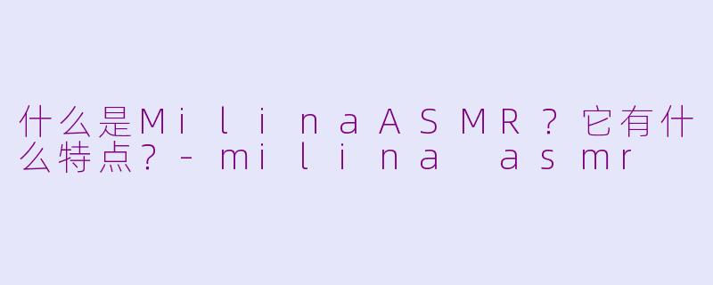什么是MilinaASMR？它有什么特点？-milina asmr