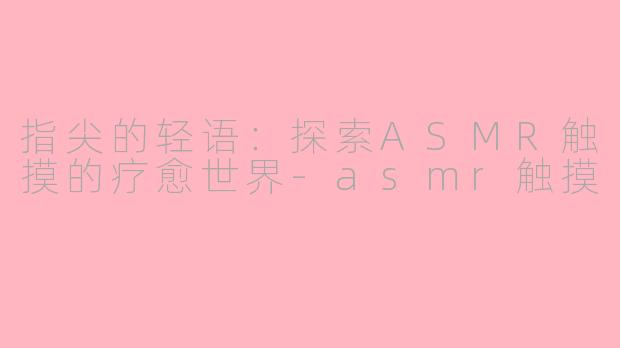 指尖的轻语:探索ASMR触摸的疗愈世界-asmr触摸