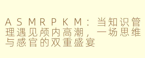 ASMRPKM：当知识管理遇见颅内高潮，一场思维与感官的双重盛宴