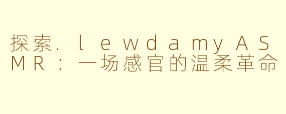 探索.lewdamyASMR：一场感官的温柔革命