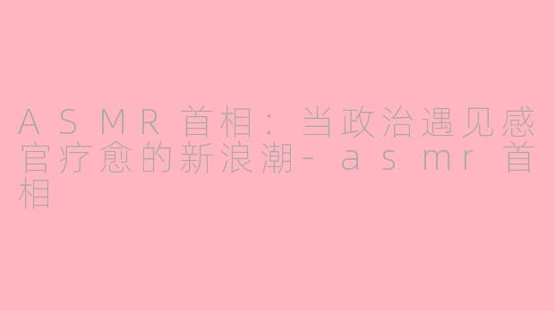 ASMR首相：当政治遇见感官疗愈的新浪潮-asmr首相
