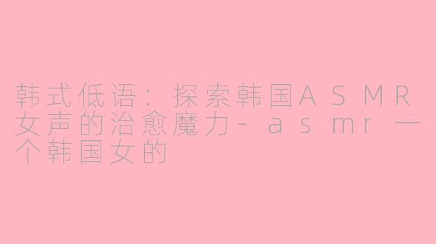 韩式低语：探索韩国ASMR女声的治愈魔力-asmr一个韩国女的