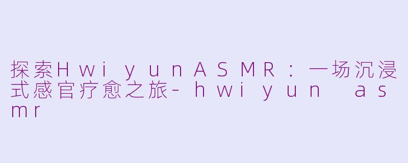探索HwiyunASMR：一场沉浸式感官疗愈之旅-hwiyun asmr