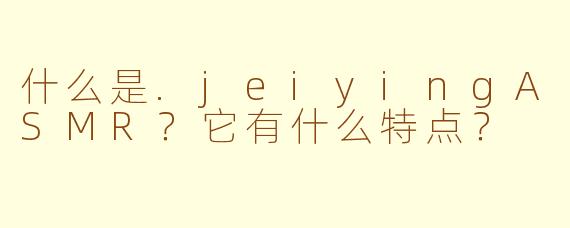 什么是.jeiyingASMR?它有什么特点?