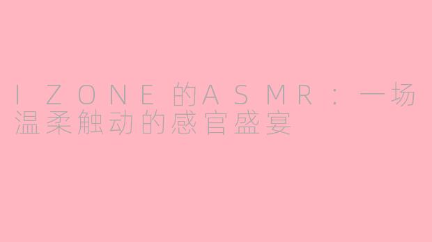 IZONE的ASMR：一场温柔触动的感官盛宴
