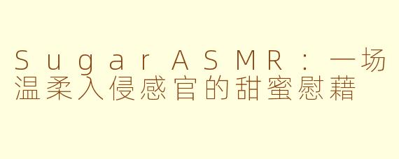 SugarASMR：一场温柔入侵感官的甜蜜慰藉