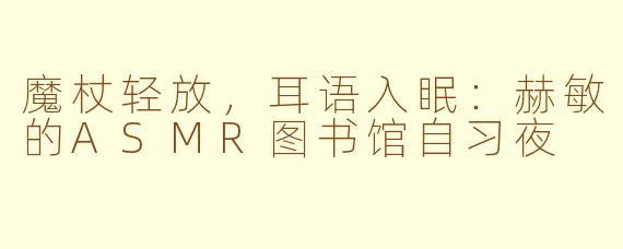 魔杖轻放，耳语入眠：赫敏的ASMR图书馆自习夜