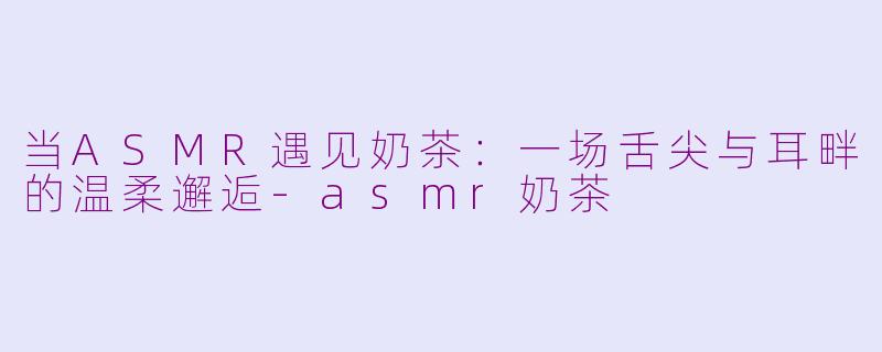 当ASMR遇见奶茶：一场舌尖与耳畔的温柔邂逅-asmr奶茶