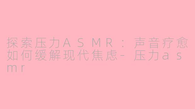 探索压力ASMR：声音疗愈如何缓解现代焦虑-压力asmr