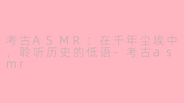 考古ASMR：在千年尘埃中，聆听历史的低语-考古asmr