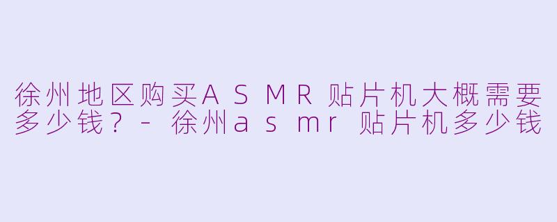 徐州地区购买ASMR贴片机大概需要多少钱？-徐州asmr贴片机多少钱