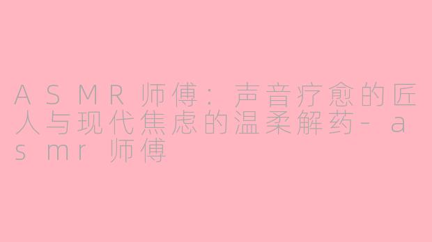 ASMR师傅：声音疗愈的匠人与现代焦虑的温柔解药-asmr师傅