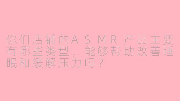 你们店铺的ASMR产品主要有哪些类型，能够帮助改善睡眠和缓解压力吗？