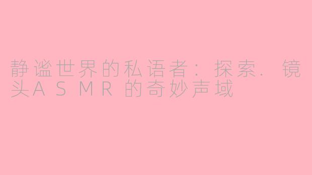静谧世界的私语者：探索.镜头ASMR的奇妙声域