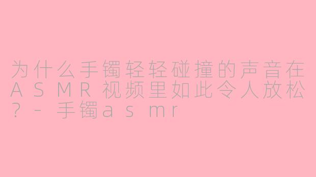 为什么手镯轻轻碰撞的声音在ASMR视频里如此令人放松？-手镯asmr
